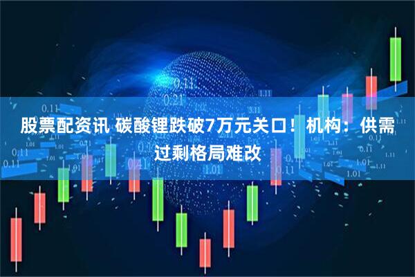 股票配资讯 碳酸锂跌破7万元关口！机构：供需过剩格局难改