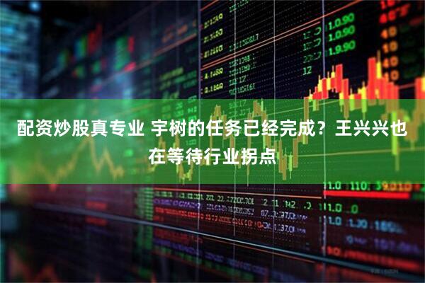 配资炒股真专业 宇树的任务已经完成？王兴兴也在等待行业拐点