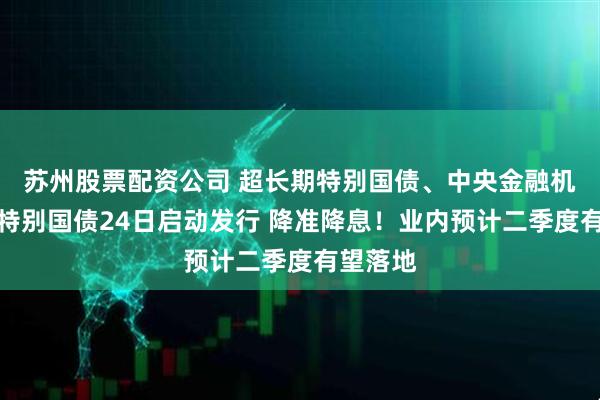 苏州股票配资公司 超长期特别国债、中央金融机构注资特别国债24日启动发行 降准降息！业内预计二季度有望落地