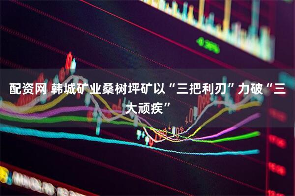 配资网 韩城矿业桑树坪矿以“三把利刃”力破“三大顽疾”