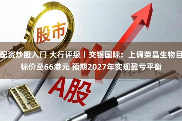 配资炒股入门 大行评级丨交银国际：上调荣昌生物目标价至66港元 预期2027年实现盈亏平衡